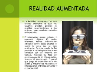 REALIDAD AUMENTADA La Realidad Aumentada es una técnica mediante la cual los usuarios pueden percibir la realidad superponiendo a los objetos reales modelos virtuales enriquecidos.  El observador puede trabajar y examinar objetos 3D reales mientras recibe información adicional sobre estos objetos o sobre la tarea que se está realizando. De este modo, la RA permite al usuario permanecer en contacto con su entorno de trabajo, mientras su foco de atención no está en el ordenador, sino en el mundo real. El papel que juega el ordenador es el de asistir y mejorar las relaciones e interacciones entre las personas y el mundo real. 