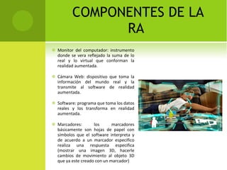 COMPONENTES DE LA RA  Monitor del computador: instrumento donde se vera reflejado la suma de lo real y lo virtual que conforman la realidad aumentada.  Cámara Web: dispositivo que toma la información del mundo real y la transmite al software de realidad aumentada.  Software: programa que toma los datos reales y los transforma en realidad aumentada.  Marcadores: los marcadores básicamente son hojas de papel con símbolos que el software interpreta y de acuerdo a un marcador especifico realiza una respuesta especifica (mostrar una imagen 3D, hacerle cambios de movimiento al objeto 3D que ya este creado con un marcador)  