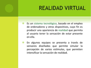 REALIDAD VIRTUAL Es un  sistema   tecnológico , basado en el empleo de ordenadores y otros dispositivos, cuyo fin es producir una apariencia de  realidad  que permita al usuario tener la sensación de estar presente en ella. En algunos equipos se presenta a través de sensores diseñados que permite simular la percepción de varios estímulos, que permiten intensificar la sensación de realidad. 