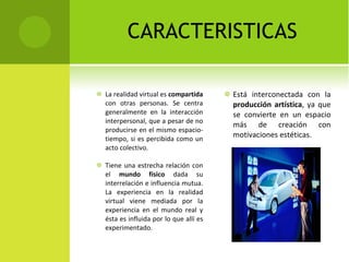 CARACTERISTICAS La realidad virtual es  compartida  con otras personas. Se centra generalmente en la interacción interpersonal, que a pesar de no producirse en el mismo espacio-tiempo, si es percibida como un acto colectivo. Tiene una estrecha relación con el  mundo físico  dada su interrelación e influencia mutua. La experiencia en la realidad virtual viene mediada por la experiencia en el mundo real y ésta es influida por lo que allí es experimentado.  Está interconectada con la  producción artística , ya que se convierte en un espacio más de creación con motivaciones estéticas.  