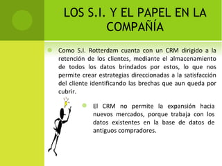 LOS S.I. Y EL PAPEL EN LA COMPAÑÍA Como S.I. Rotterdam cuanta con un CRM dirigido a la retención de los clientes, mediante el almacenamiento de todos los datos brindados por estos, lo que nos permite crear estrategias direccionadas a la satisfacción del cliente identificando las brechas que aun queda por cubrir. El CRM no permite la expansión hacia nuevos mercados, porque trabaja con los datos existentes en la base de datos de antiguos compradores. 