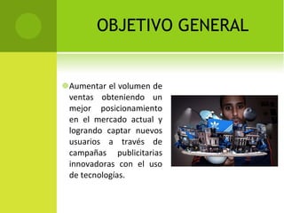 OBJETIVO GENERAL Aumentar el volumen de ventas  obteniendo  un mejor posicionamiento en el mercado actual y logrando captar nuevos usuarios a través de campañas publicitarias innovadoras con el uso de tecnologías. 
