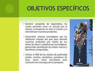 OBJETIVOS ESPECÍFICOS Generar campañas de expectativa, las cuales permitan crear un vinculo con el cliente, al despertar en este el interés y la atención por nuestros productos. Desarrollar alianzas estratégicas con las telefonías móviles del país para difundir nuestros productos por medio de sus bases de datos y plataformas tecnológicas, generando recordación de ambas marcas y beneficios compartidos. Utilizar el 40% de los medios de publicidad (vallas, revistas, periódicos, paradores de bus), como canal secundario para transmitir los mensajes de la compañía.  
