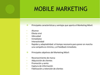 MOBILE MARKETING Principales características y ventajas que aporta el Marketing Móvil: Alcance Efecto viral Ubicuidad Inmediatez Interactividad Rapidez y adaptabilidad: el tiempo necesario para poner en marcha una campaña es mínimo, y el feedback inmediato. Principales objetivos del Marketing Móvil: Reconocimiento de marca Adquisición de clientes Promoción y venta Captura de información Fidelización y retención de clientes 