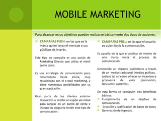 MOBILE MARKETING CAMPAÑAS PUSH:  en las que es la marca quien lanza el mensaje a sus públicos  de interés. Este tipo de campaña es una acción de Marketing Directo que utiliza el móvil como canal.  Es una estrategia de comunicación poco desarrollada hasta ahora, muy relacionada con el e-mail marketing, y tiene numerosas posibilidades por su gran aceptación. Gran parte de los clientes estarían dispuestos a  recibir un cupón vía móvil para canjear en un punto de venta e incluso les alegraría recibir este tipo de comunicación. Para alcanzar estos objetivos pueden realizarse básicamente dos tipos de  acciones: CAMPAÑAS PULL:  en las que el usuario es quien inicia la comunicación. Es aquella en la que el público de interés de una marca inicia el proceso de comunicación.  Generando un impacto publicitario a través de un  medio tradicional (medios gráficos,  radio o tv) así como ofrecer un incentivo o propuesta de valor (promoción, descuento  o premio). De esta forma se consiguen tres beneficios básicos: Cumplimiento de un objetivo de comunicación Creación y cualificación de bases de datos Generación de ingresos. 