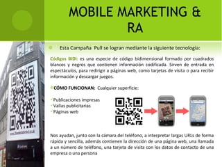 Esta Campaña  Pull se logran mediante la siguiente tecnología: MOBILE MARKETING & RA Códigos BIDI:  es una especie de código bidimensional formado por cuadrados blancos y negros que contienen información codificada. Sirven de entrada en espectáculos, para redirigir a páginas web, como tarjetas de visita o para recibir información y descargar juegos. CÓMO FUNCIONAN:  Cualquier superficie:  Publicaciones impresas Vallas publicitarias  Páginas web  Nos ayudan, junto con la cámara del teléfono, a interpretar largas URLs de forma rápida y sencilla, además contienen la dirección de una página web, una llamada a un número de teléfono, una tarjeta de visita con los datos de contacto de una empresa o una persona 