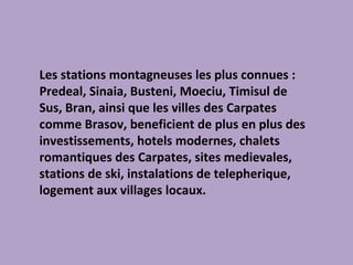 Les stations montagneuses les plus connues : Predeal, Sinaia, Busteni, Moeciu, Timisul de Sus, Bran, ainsi que les villes des Carpates comme Brasov, beneficient de plus en plus des investissements, hotels modernes, chalets romantiques des Carpates, sites medievales, stations de ski, instalations de telepherique, logement aux villages locaux. 