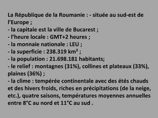 La République de la Roumanie : - située au sud-est de l’Europe ; - la capitale est la ville de Bucarest ; - l’heure locale : GMT+2 heures ; - la monnaie nationale : LEU ; - la superficie : 238.319 km² ; - la population : 21.698.181 habitants; - le relief : montagnes (31%), collines et plateaux (33%), plaines (36%) ; - la clime : tempérée continentale avec des étés chauds et des hivers froids, riches en précipitations (de la neige, etc.), quatre saisons, températures moyennes annuelles entre 8°C au nord et 11°C au sud . 