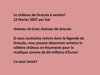 Le château de Dracula à vendre! 22 février 2007 par Kat chateau de bran chateau de dracula Si vous souhaitez revivre dans la légende de Dracula, vous pouvez désormais achetez le célèbre château en Roumanie pour la modique somme de 60 millions d’Euros! Ca vous tente? 