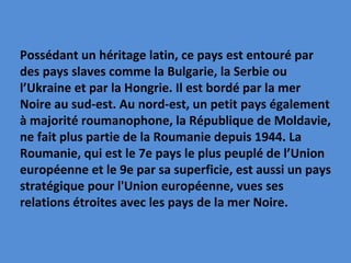Possédant un héritage latin, ce pays est entouré par des pays slaves comme la Bulgarie, la Serbie ou l’Ukraine et par la Hongrie. Il est bordé par la mer Noire au sud-est. Au nord-est, un petit pays également à majorité roumanophone, la République de Moldavie, ne fait plus partie de la Roumanie depuis 1944. La Roumanie, qui est le 7e pays le plus peuplé de l’Union européenne et le 9e par sa superficie, est aussi un pays stratégique pour l'Union européenne, vues ses relations étroites avec les pays de la mer Noire. 