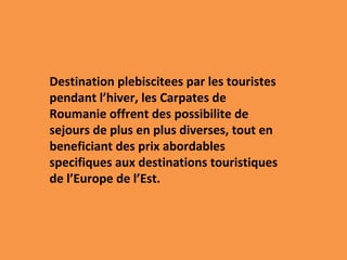 Destination plebiscitees par les touristes pendant l’hiver, les Carpates de Roumanie offrent des possibilite de sejours de plus en plus diverses, tout en beneficiant des prix abordables specifiques aux destinations touristiques de l’Europe de l’Est. 