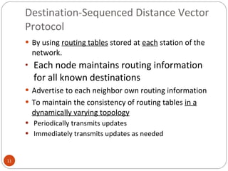 Destination-Sequenced Distance Vector Protocol By using  routing tables  stored at  each  station of the network. Each node maintains routing information for all known destinations Advertise to each neighbor own routing information To maintain the consistency of routing tables  in a dynamically varying topology Periodically transmits updates Immediately transmits updates as needed 