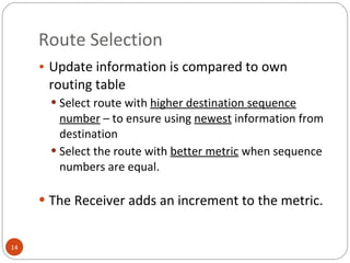 Route Selection Update information is compared to own routing table Select route with  higher destination sequence number  – to ensure using  newest  information from destination Select the route with  better metric  when sequence numbers are equal. The Receiver adds an increment to the metric. 