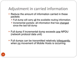 Adjustment in carried information Reduce the amount of information carried in these packets Full dump will carry  all  the available routing information. Incremental packets: all information that has  changed  since the last full dump Full dump if incremental dump exceeds  one  NPDU (network protocol data unit) Full dumps can be transmitted relatively  infrequently , when  no  movement of Mobile Hosts is occurring. 