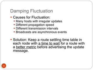 Damping Fluctuation Causes for Fluctuation: Many hosts with irregular updates Different propagation speed Different transmission intervals Broadcasts are asynchronous events Solution: Keep a route settling time table in each node with  a time to wait  for a route with a  better metric  before advertising the update message. 
