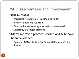 DSDV Disadvantages and Improvement Disadvantages Periodically  updates ： No sleeping nodes Bi-directional links required Overhead: most routing information never used Scalability is a major problem Many improved protocols based on DSDV have been developed Example: AODV: Ad-hoc On-Demand Distance Vector Routing 