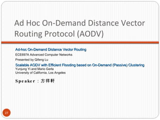 Ad Hoc On-Demand Distance Vector Routing Protocol (AODV) Speaker ：方祥軒 Ad-hoc On-Demand Distance Vector Routing ECE697A Advanced Computer Networks Presented by Qifeng Lu Scalable AODV with Efficient Flooding based on On-Demand (Passive) Clustering Yunjung Yi and Mario Gerla University of California, Los Angeles 