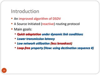 Introduction An  improved algorithm of DSDV A Source Initiated ( reactive ) routing protocol Main goals:   Quick adaptation  under dynamic link conditions Lower transmission latency Low network utilization  ( less broadcast ) Loop-free   property (How: using destination sequence #) 