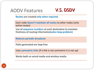 AODV  Features V.S. DSDV Routes   are created  only when required Each node  doesn’t maintain all routes  to other nodes (only active routes) Use of  sequence numbers  at each destination to maintain freshness of routing information( solve loop problem ) Reduces periodic broadcast Paths generated are loop-free Uses  symmetric links  (if a link is not symmetric it is not up) Works both on wired media and wireless media 
