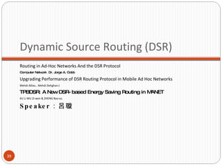 Dynamic Source Routing  (DSR) Routing in Ad-Hoc Networks   And the DSR Protocol Computer Network  Dr. Jorge A. Cobb Upgrading Performance of DSR Routing  Protocol in Mobile Ad Hoc Networks Mehdi Alilou , Mehdi Dehghan.t TPBDSR: A New DSR-based Energy Saving Routing in MANET XU Li WU Zi-wen & ZHENG Bao-yu Speaker ：呂璇 