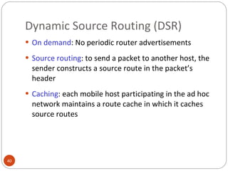 Dynamic Source Routing (DSR) On demand : No periodic router advertisements  Source routing : to send a packet to another host, the sender constructs a source route in the packet’s header Caching : each mobile host participating in the ad hoc network maintains a route cache in which it caches source routes 