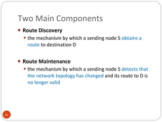 Two Main Components Route Discovery the mechanism by which a sending node S  obtains a route  to destination D Route Maintenance the mechanism by which a sending node S   detects that the network topology has changed   and its route to D is  no longer valid 
