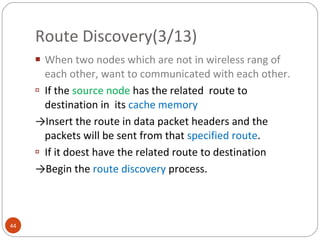 Route Discovery(3/13) When two nodes which are not in wireless rang of each other, want to communicated with each other. If the  source node  has the related  route to  destination in  its  cache memory -> Insert the route in data packet headers and the packets will be sent from that  specified route . If it doest have the related route to destination -> Begin the  route discovery  process.  
