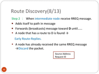 Route Discovery(8/13) Step 2 ：  When  intermediate node  receive RREQ message. Adds itself to path in message Forwards (broadcasts) message toward  D  until…… A node that has a route to D is found  -> Early Route-Replies. A node has already received the same RREQ message -> Discard  the packet. Source Address Request ID 