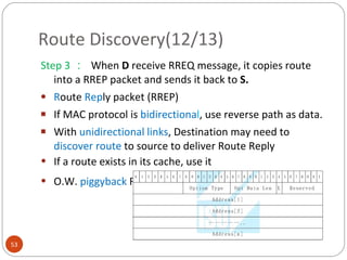 Route Discovery(12/13) Step 3 ：  When  D  receive RREQ message,  it copies route into a RREP packet and sends it back to  S. R oute  Rep ly packet (RREP) If MAC protocol is  bidirectiona l , use reverse path as data. With  unidirectional links , Destination may need to  discover route  to source to deliver Route Reply If a route exists in its cache, use it O.W.  piggyback  Route Reply onto new Route Request 