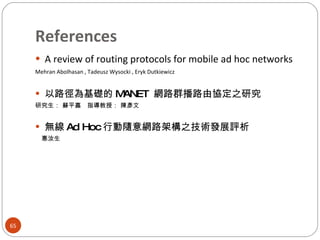 References A review of routing protocols for mobile ad hoc networks Mehran Abolhasan , Tadeusz Wysocki , Eryk Dutkiewicz  以路徑為基礎的 MANET  網路群播路由協定之研究 研究生： 蘇平嘉　指導教授： 陳彥文 無線 Ad Hoc 行動隨意網路架構之技術發展評析 　惠汝生 