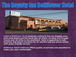 Hotel in Bellflower CA  is relatively central in the Los Angeles area, with Long Beach and the South Bay all within 10 miles and Orange County just 15 miles to the southeast. Hotel is appealing to both business and leisure travelers for its comfort and low prices mixed with great, friendly service. Bellflower Hotel California  offers quality of services and amenities to make your stay comfortable. The Royalty Inn Bellflower Hotel  
