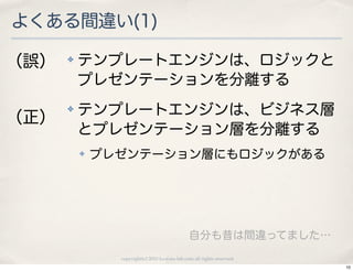 よくある間違い(1)

（誤）   ✤   テンプレートエンジンは、ロジックと
          プレゼンテーションを分離する
      ✤   テンプレートエンジンは、ビジネス層
（正）
          とプレゼンテーション層を分離する
          ✤   プレゼンテーション層にもロジックがある




                                               自分も昔は間違ってました…
                copyright(c) 2010 kuwata-lab.com all rights reserved.
                                                                        10
 