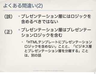 よくある間違い(2)

（誤）   ✤   プレゼンテーション層にはロジックを
          含めるべきではない
      ✤   プレゼンテーション層はプレゼンテー
（正）
          ションロジックを含む
          ✤   「HTMLテンプレートにプレゼンテーション
              ロジックを含めない」ことと、「ビジネス層
              とプレゼンテーション層を分離する」こと
              は、別の話



                copyright(c) 2010 kuwata-lab.com all rights reserved.
                                                                        11
 