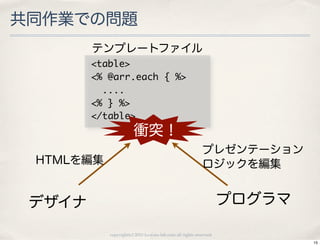 共同作業での問題
        テンプレートファイル
        <table>
        <%	 @arr.each	 {	 %>
        	 	 ....
        <%	 }	 %>
        </table>
                       衝突！
                                                          プレゼンテーション
 HTMLを編集                                                  ロジックを編集


 デザイナ                                                              プログラマ

           copyright(c) 2010 kuwata-lab.com all rights reserved.
                                                                           15
 
