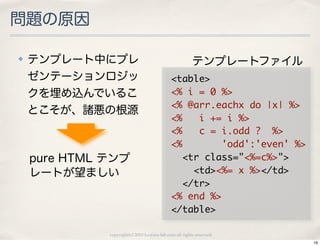 問題の原因

✤   テンプレート中にプレ                                       テンプレートファイル
    ゼンテーションロジッ                               <table>
    クを埋め込んでいるこ                               <%	 i	 =	 0	 %>
                                             <%	 @arr.eachx	 do	 |x|	 %>
    とこそが、諸悪の根源
                                             <%	 	 	 i	 +=	 i	 %>
                                             <%	 	 	 c	 =	 i.odd	 ?	 	 %>
                                             <%	 	 	 	 	 	 	 'odd':'even'	 %>
    pure HTML テンプ                            	 	 <tr	 class="<%=c%>">
    レートが望ましい                                 	 	 	 	 <td><%=	 x	 %></td>
                                             	 	 </tr>
                                             <%	 end	 %>
                                             </table>

              copyright(c) 2010 kuwata-lab.com all rights reserved.
                                                                                16
 