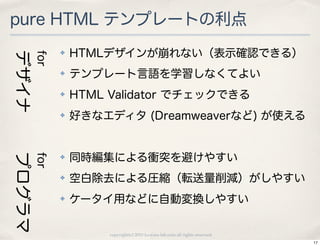 pure HTML テンプレートの利点
              ✤   HTMLデザインが崩れない（表示確認できる）
デザイナ
        for


              ✤   テンプレート言語を学習しなくてよい
              ✤   HTML Validator でチェックできる
              ✤   好きなエディタ (Dreamweaverなど) が使える


                  同時編集による衝突を避けやすい
プログラマ
        for




              ✤


              ✤   空白除去による圧縮（転送量削減）がしやすい
              ✤   ケータイ用などに自動変換しやすい

                       copyright(c) 2010 kuwata-lab.com all rights reserved.
                                                                               17
 