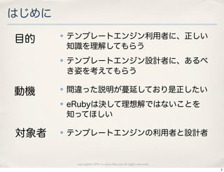 はじめに

目的
       ✤   テンプレートエンジン利用者に、正しい
           知識を理解してもらう
       ✤   テンプレートエンジン設計者に、あるべ
           き姿を考えてもらう

動機     ✤   間違った説明が蔓延しており是正したい
       ✤   eRubyは決して理想解ではないことを
           知ってほしい

対象者    ✤   テンプレートエンジンの利用者と設計者


            copyright(c) 2010 kuwata-lab.com all rights reserved.
                                                                    2
 