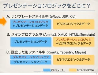 プレゼンテーションロジックをどこに？

A. テンプレートファイル中 (eRuby, JSP, Kid)
  プレゼンテーションロジック
                                                    ビジネスロジック＆データ
  ＋プレゼンテーションデータ


B. メインプログラム中 (Amrita2, XMLC, HTML::Template)
                                                 プレゼンテーションロジック
   プレゼンテーションデータ
                                                 ＋ビジネスロジック＆データ


C. 独立した別ファイル中 (Kwartz, Tapestry, Mayaa)
   プレゼンテーションロジック
                                                    ビジネスロジック＆データ
   プレゼンテーションデータ

                                         テンプレート                      メインプログラム
             copyright(c) 2010 kuwata-lab.com all rights reserved.
                                                                                21
 