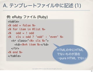 A. テンプレートファイル中に記述 (1)

 例: eRuby ファイル (Ruby)
 <table>
 <%	 odd	 =	 false	 %>
 <%	 for	 item	 in	 @list	 %>
 <%	 	 	 odd	 =	 !	 odd
 <%	 	 	 cls	 =	 odd	 ?	 'odd'	 :	 'even'	 %>
 	 	 <tr	 class="<%=	 cls	 %>">
 	 	 	 	 <td><%=h	 item	 %></td>
 	 	 </tr>
                                       •HTMLの中にHTML
 <%	 end	 %>
                                        でないものが混在
 </table>
                                                             →pure HTML でない


                 copyright(c) 2010 kuwata-lab.com all rights reserved.
                                                                              22
 