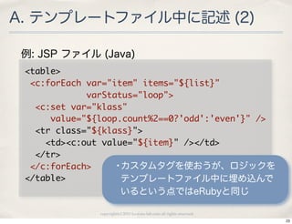 A. テンプレートファイル中に記述 (2)

 例: JSP ファイル (Java)
 <table>
 	 <c:forEach	 var="item"	 items="${list}"
 	 	 	 	 	 	 	 	 	 	 	 	 varStatus="loop">
 	 	 <c:set	 var="klass"
 	 	 	 	 	 value="${loop.count%2==0?'odd':'even'}"	 />
 	 	 <tr	 class="${klass}">
 	 	 	 	 <td><c:out	 value="${item}"	 /></td>
 	 	 </tr>
 	 </c:forEach>                •カスタムタグを使おうが、ロジックを
 </table>                       テンプレートファイル中に埋め込んで
                           いるという点ではeRubyと同じ

                copyright(c) 2010 kuwata-lab.com all rights reserved.
                                                                        23
 