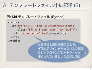 A. テンプレートファイル中に記述 (3)

 例: Kid テンプレートファイル (Python)
 <table>
 	 	 <tr	 py:for="i,	 item	 in	 enumerate(items)"
 	 	 	 	 	 	 class="${i	 %	 2	 and	 'even'	 or	 'odd'}">
 	 	 	 	 <td	 py:content="item">dummy</td>
 	 	 </tr>
 </table>
                          •文書構造と属性を使うことで、
                           HTMLデザインを崩さないよう配慮
                          •ロジックをテンプレートファイル中に
                           埋め込んでいるという点では同じ


                   copyright(c) 2010 kuwata-lab.com all rights reserved.
                                                                           24
 