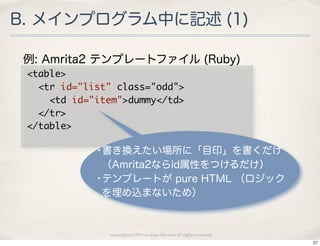 B. メインプログラム中に記述 (1)

 例: Amrita2 テンプレートファイル (Ruby)
 <table>
 	 	 <tr	 id="list"	 class="odd">
 	 	 	 	 <td	 id="item">dummy</td>
 	 	 </tr>
 </table>

            •書き換えたい場所に「目印」を書くだけ
             （Amrita2ならid属性をつけるだけ）
            •テンプレートが pure HTML （ロジック
             を埋め込まないため）



              copyright(c) 2010 kuwata-lab.com all rights reserved.
                                                                      27
 