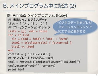 B. メインプログラム中に記述 (2)
 例: Amrita2 メインプログラム (Ruby)
 ##	 表示したいビジネスデータ
 list	 =	 [	 'A',	 'B',	 'C'	 ]        •ビジネスデータをプレゼ
 ##	 プレゼンテーションロジック                       ンテーションロジックで
 list2	 =	 [];	 	 odd	 =	 false          加工する必要がある
 for	 x	 in	 list
 	 	 cls	 =	 (odd	 =	 !odd)	 ?	 'odd'	 :	 'even'
 	 	 item2	 =	 a(:class=>cls)	 {	 {:item=>x}	 }
 	 	 list2	 <<	 item2
 end
 context	 =	 {	 :list=>list2	 }
 ##	 テンプレートを読み込んで表示
 tmpl	 =	 Amrita2::TemplateFile.new('ex1.html')
 tmpl.expand(html='',	 context)
 print	 html
                copyright(c) 2010 kuwata-lab.com all rights reserved.
                                                                        28
 