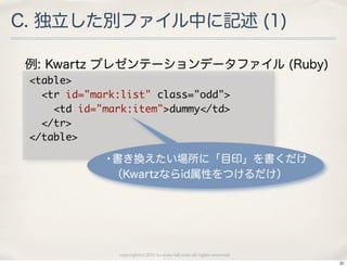 C. 独立した別ファイル中に記述 (1)

 例: Kwartz プレゼンテーションデータファイル (Ruby)
 <table>
 	 	 <tr	 id="mark:list"	 class="odd">
 	 	 	 	 <td	 id="mark:item">dummy</td>
 	 	 </tr>
 </table>
           •書き換えたい場所に「目印」を書くだけ
           （Kwartzならid属性をつけるだけ）




            copyright(c) 2010 kuwata-lab.com all rights reserved.
                                                                    31
 