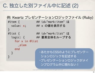 C. 独立した別ファイル中に記述 (2)

 例: Kwartz プレゼンテーションロジックファイル (Ruby)
 #item	 {	 	 	 	 	 	 	 	 	 	 ##	 id="mark:item"	 は
 	 	 value:	 x;	 	 	 	 	 	 ##	 x	 の値を表示する
 }
 #list	 {	 	 	 	 	 	 	 	 	 	 ##	 id="mark:list"	 は
 	 	 logic:	 {	 	 	 	 	 	 	 ##	 要素全体をループする
 	 	 	 	 for	 x	 in	 @list
 	 	 	 	 	 	 _elem
 	 	 	 	 end
 	 	 }                         •あたかもCSSのようにプレゼンテー
 }                              ションロジックを記述する
                          •プレゼンテーションロジックがメイ
                             ンプログラム中に現れない！
               copyright(c) 2010 kuwata-lab.com all rights reserved.
                                                                       32
 