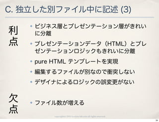 C. 独立した別ファイル中に記述 (3)
    ✤   ビジネス層とプレゼンテーション層がきれい
利       に分離
点   ✤   プレゼンテーションデータ（HTML）とプレ
        ゼンテーションロジックもきれいに分離
    ✤   pure HTML テンプレートを実現
    ✤   編集するファイルが別なので衝突しない
    ✤   デザイナによるロジックの誤変更がない


欠   ✤   ファイル数が増える
点           copyright(c) 2010 kuwata-lab.com all rights reserved.
                                                                    34
 