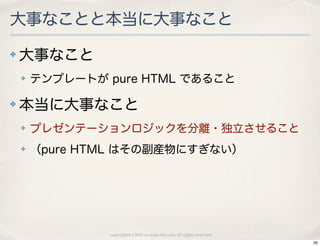 大事なことと本当に大事なこと
✤   大事なこと
    ✤   テンプレートが pure HTML であること

✤   本当に大事なこと
    ✤   プレゼンテーションロジックを分離・独立させること
    ✤   （pure HTML はその副産物にすぎない）




                copyright(c) 2010 kuwata-lab.com all rights reserved.
                                                                        35
 