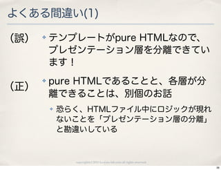 よくある間違い(1)

（誤）   ✤   テンプレートがpure HTMLなので、
          プレゼンテーション層を分離できてい
          ます！
      ✤   pure HTMLであることと、各層が分
（正）
          離できることは、別個のお話
          ✤   恐らく、HTMLファイル中にロジックが現れ
              ないことを「プレゼンテーション層の分離」
              と勘違いしている



                copyright(c) 2010 kuwata-lab.com all rights reserved.
                                                                        36
 
