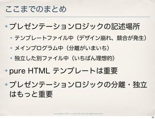 ここまでのまとめ
✤   プレゼンテーションロジックの記述場所
    ✤   テンプレートファイル中（デザイン崩れ、競合が発生）
    ✤   メインプログラム中（分離がいまいち）
    ✤   独立した別ファイル中（いちばん理想的）

✤   pure HTML テンプレートは重要
✤   プレゼンテーションロジックの分離・独立
    はもっと重要

               copyright(c) 2010 kuwata-lab.com all rights reserved.
                                                                       38
 