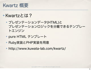 Kwartz 概要
✤   Kwartzとは？
    ✤   プレゼンテーションデータ(HTML)と
        プレゼンテーションロジックを分離できるテンプレー
        トエンジン
    ✤   pure HTML テンプレート
    ✤   Ruby実装とPHP実装を用意
    ✤   http://www.kuwata-lab.com/kwartz/




                     copyright(c) 2010 kuwata-lab.com all rights reserved.
                                                                             40
 